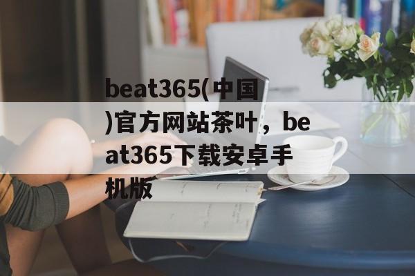 beat365(中国)官方网站茶叶，beat365下载安卓手机版