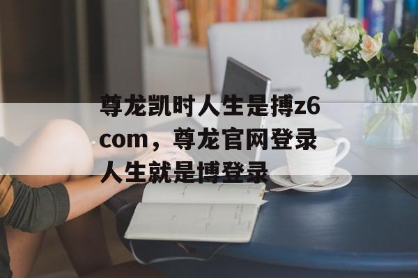 尊龙凯时人生是搏z6com，尊龙官网登录人生就是博登录