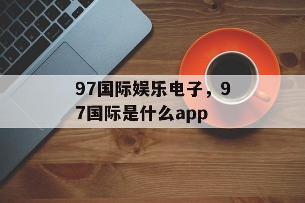 97国际娱乐电子，97国际是什么app