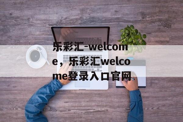 乐彩汇-welcome，乐彩汇welcome登录入口官网