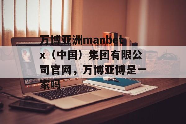 万博亚洲manbetx（中国）集团有限公司官网，万博亚博是一家吗